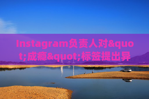 Instagram负责人对"成瘾"标签提出异议