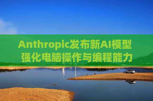 Anthropic发布新AI模型 强化电脑操作与编程能力