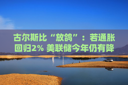 古尔斯比“放鸽”：若通胀回归2% 美联储今年仍有降息空间