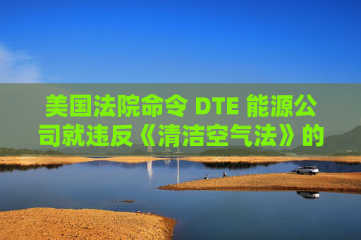 美国法院命令 DTE 能源公司就违反《清洁空气法》的行为支付1亿美元