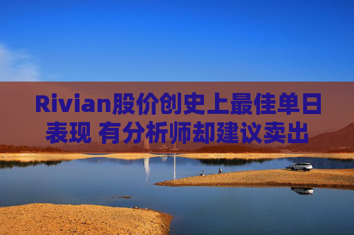 Rivian股价创史上最佳单日表现 有分析师却建议卖出