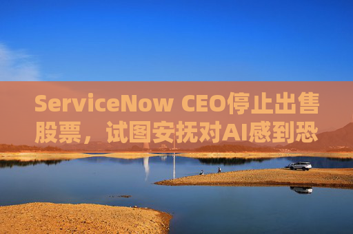 ServiceNow CEO停止出售股票，试图安抚对AI感到恐慌的投资者