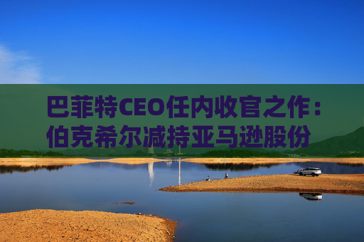 巴菲特CEO任内收官之作：伯克希尔减持亚马逊股份 押注纽约时报公司