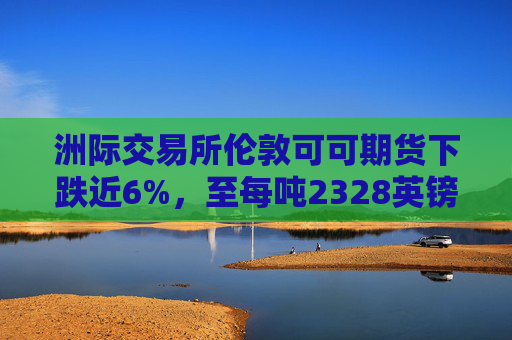 洲际交易所伦敦可可期货下跌近6%，至每吨2328英镑