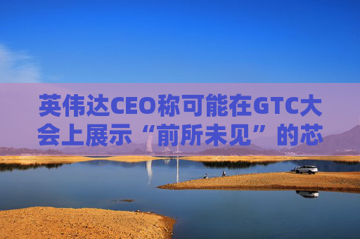 英伟达CEO称可能在GTC大会上展示“前所未见”的芯片