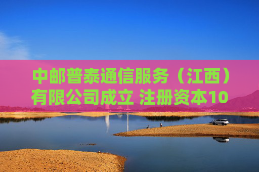 中邮普泰通信服务（江西）有限公司成立 注册资本1000万人民币