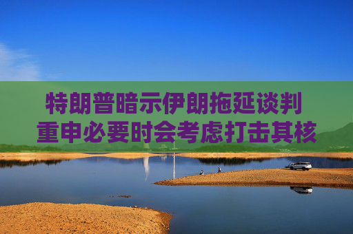 特朗普暗示伊朗拖延谈判 重申必要时会考虑打击其核设施