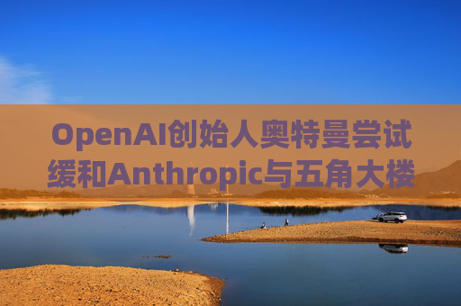 OpenAI创始人奥特曼尝试缓和Anthropic与五角大楼的僵局
