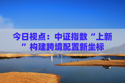 今日视点：中证指数“上新”构建跨境配置新坐标
