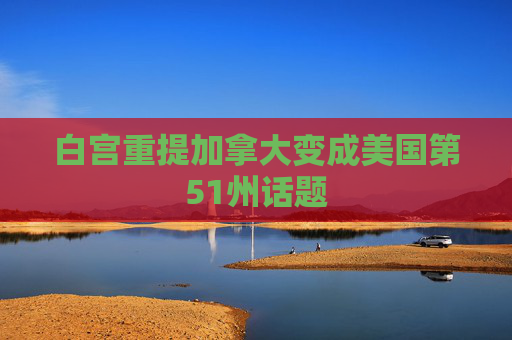 白宫重提加拿大变成美国第51州话题
