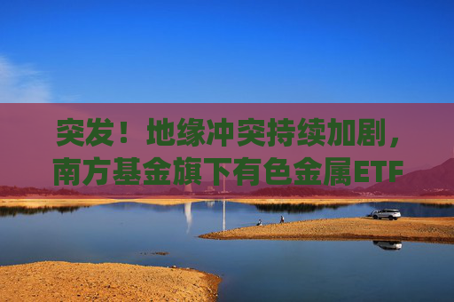 突发！地缘冲突持续加剧，南方基金旗下有色金属ETF(512400)跟踪指数近一年大涨135%