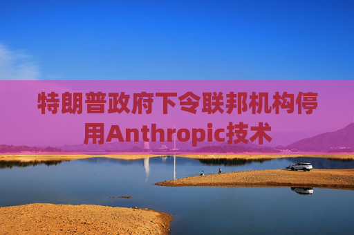 特朗普政府下令联邦机构停用Anthropic技术