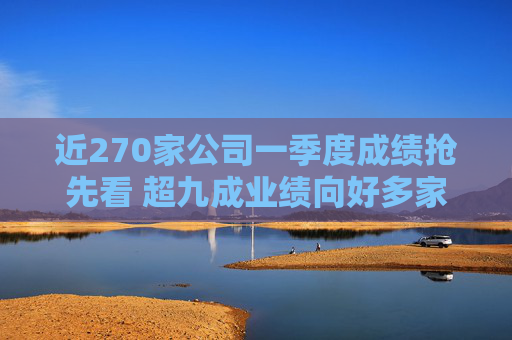 近270家公司一季度成绩抢先看 超九成业绩向好多家行业龙头“开门红”