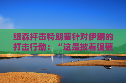 纽森抨击特朗普针对伊朗的打击行动：“这是披着强硬外衣的软弱”