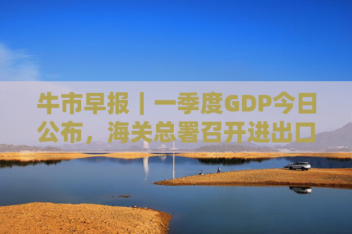 牛市早报｜一季度GDP今日公布，海关总署召开进出口企业座谈会  第1张