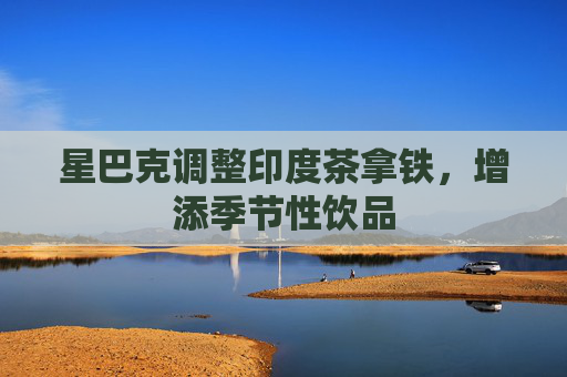 星巴克调整印度茶拿铁，增添季节性饮品