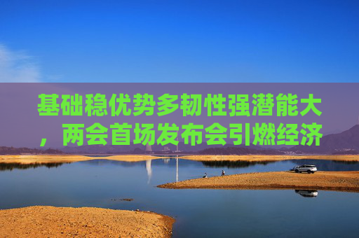 基础稳优势多韧性强潜能大，两会首场发布会引燃经济话题