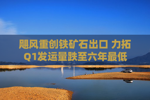 飓风重创铁矿石出口 力拓Q1发运量跌至六年最低