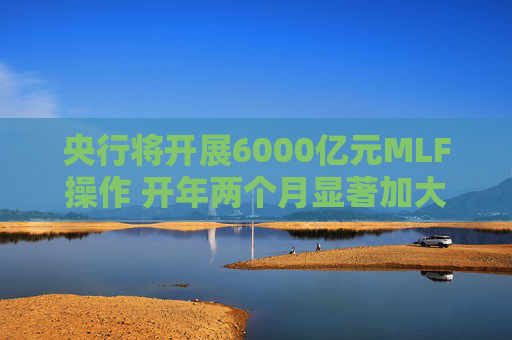 央行将开展6000亿元MLF操作 开年两个月显著加大中期流动性净投放规模