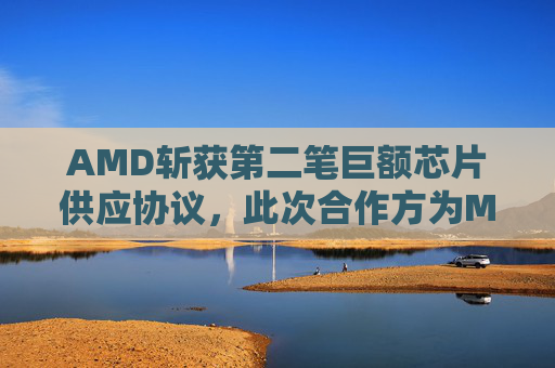 AMD斩获第二笔巨额芯片供应协议，此次合作方为Meta