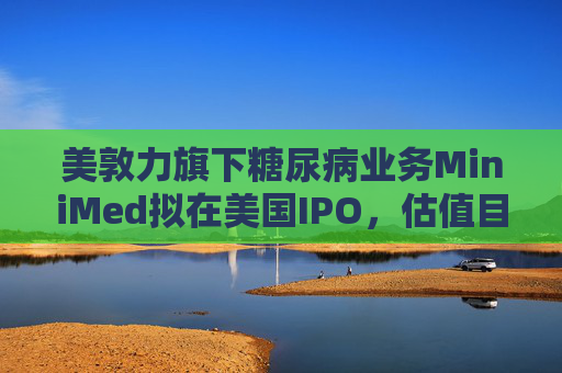 美敦力旗下糖尿病业务MiniMed拟在美国IPO，估值目标79亿美元
