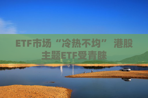 ETF市场“冷热不均” 港股主题ETF受青睐