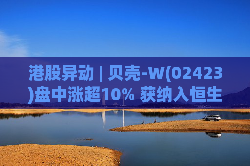 港股异动 | 贝壳-W(02423)盘中涨超10% 获纳入恒生国企指数成份股 机构看好公司房产交易业务成本优化