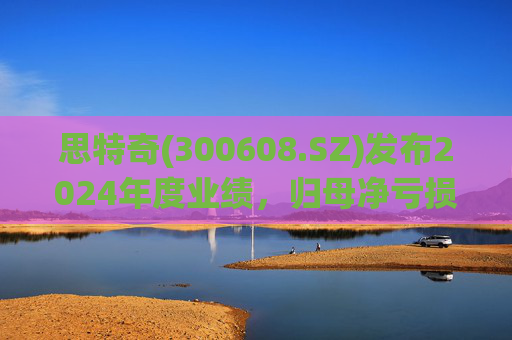 思特奇(300608.SZ)发布2024年度业绩，归母净亏损5110.85万元，由盈转亏
