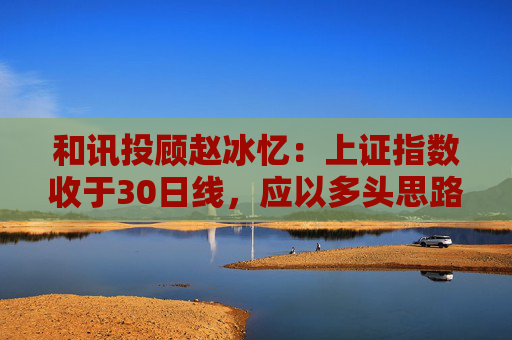 和讯投顾赵冰忆：上证指数收于30日线，应以多头思路看待市场