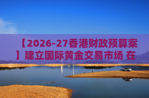 【2026-27香港财政预算案】建立国际黄金交易市场 在港进行黄金交易及结算将有税务优惠