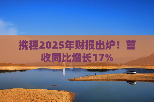 携程2025年财报出炉！营收同比增长17%