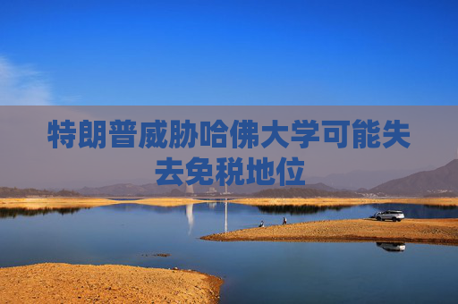 特朗普威胁哈佛大学可能失去免税地位
