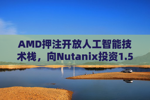 AMD押注开放人工智能技术栈，向Nutanix投资1.5亿美元