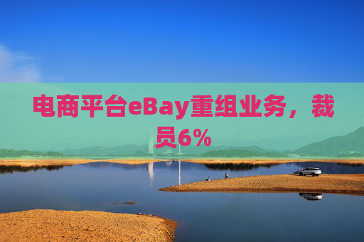 电商平台eBay重组业务，裁员6%