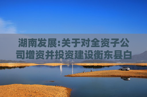 湖南发展:关于对全资子公司增资并投资建设衡东县白莲镇茶光互补光伏发电项目的公告