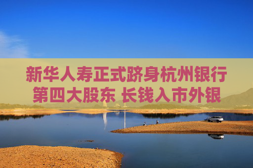 新华人寿正式跻身杭州银行第四大股东 长钱入市外银保协同成为重要考量