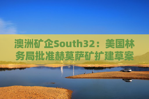 澳洲矿企South32：美国林务局批准赫莫萨矿扩建草案