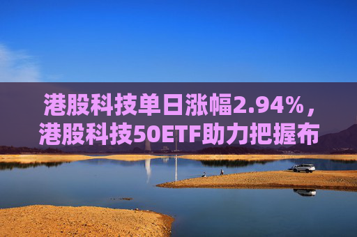 港股科技单日涨幅2.94%，港股科技50ETF助力把握布局时机