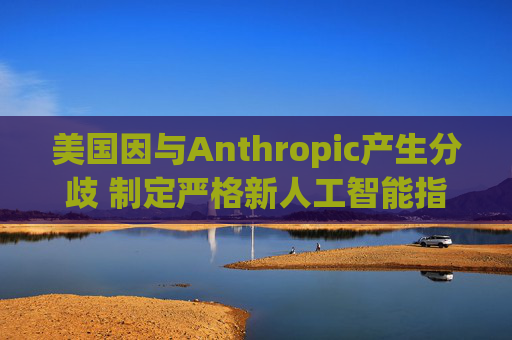 美国因与Anthropic产生分歧 制定严格新人工智能指南