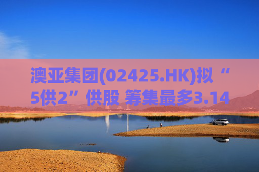 澳亚集团(02425.HK)拟“5供2”供股 筹集最多3.14亿港元