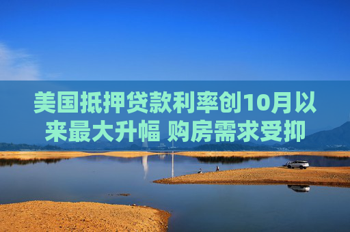 美国抵押贷款利率创10月以来最大升幅 购房需求受抑