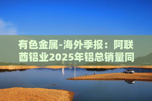 有色金属-海外季报：阿联酋铝业2025年铝总销量同比增加2%至283万吨 净利润同比增长16%至49.3亿迪拉姆  第1张