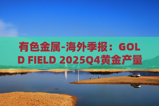 有色金属-海外季报：GOLD FIELD 2025Q4黄金产量环比增加9.6%至21.74吨 AISC环比上涨18.7%至1673美元/盎司