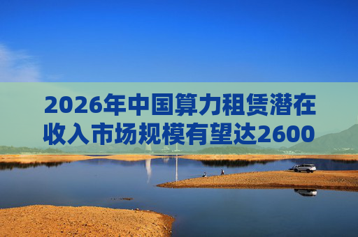 2026年中国算力租赁潜在收入市场规模有望达2600亿元，群兴玩具、优刻得涨停