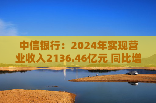 中信银行：2024年实现营业收入2136.46亿元 同比增长3.76%