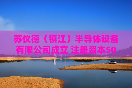 苏仪德（镇江）半导体设备有限公司成立 注册资本500万人民币