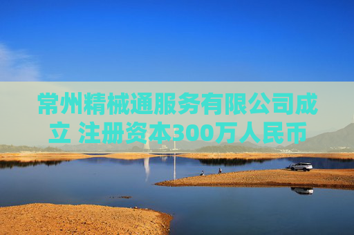 常州精械通服务有限公司成立 注册资本300万人民币