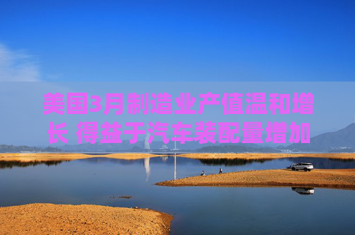 美国3月制造业产值温和增长 得益于汽车装配量增加  第1张