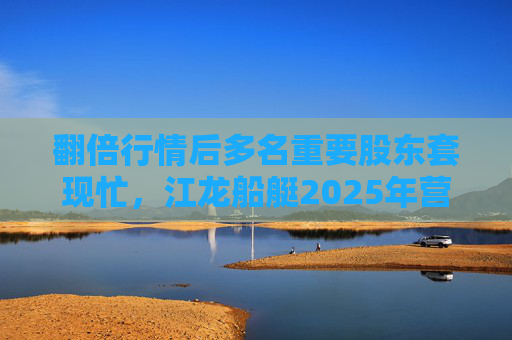 翻倍行情后多名重要股东套现忙，江龙船艇2025年营收腰斩净利润迎上市首亏