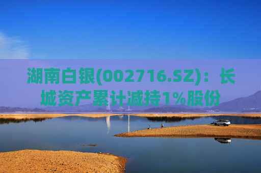 湖南白银(002716.SZ)：长城资产累计减持1%股份